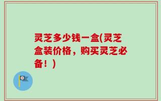 灵芝多少钱一盒(灵芝盒装价格，购买灵芝必备！)