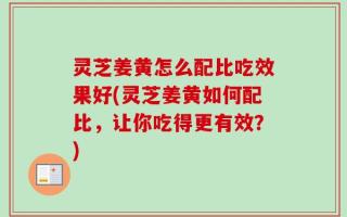 灵芝姜黄怎么配比吃效果好(灵芝姜黄如何配比，让你吃得更有效？)