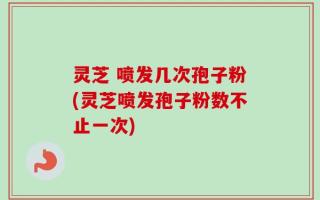 灵芝 喷发几次孢子粉(灵芝喷发孢子粉数不止一次)