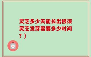 灵芝多少天能长出根须灵芝发芽需要多少时间？)