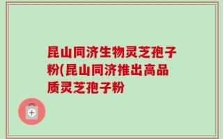 昆山同济生物灵芝孢子粉(昆山同济推出高品质灵芝孢子粉