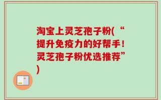 淘宝上灵芝孢子粉(“提升免疫力的好帮手！灵芝孢子粉优选推荐”)