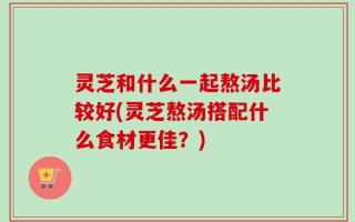 灵芝和什么一起熬汤比较好(灵芝熬汤搭配什么食材更佳？)