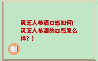 灵芝人参酒口感如何(灵芝人参酒的口感怎么样？)