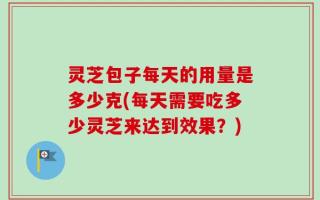 灵芝包子每天的用量是多少克(每天需要吃多少灵芝来达到效果？)