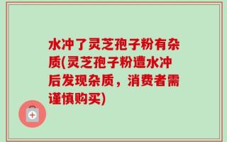 水冲了灵芝孢子粉有杂质(灵芝孢子粉遭水冲后发现杂质，消费者需谨慎购买)