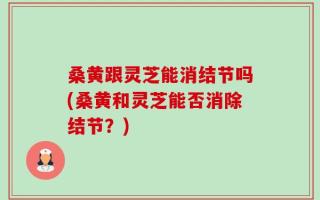 桑黄跟灵芝能消结节吗(桑黄和灵芝能否消除结节？)