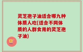 灵芝孢子油适合哪九种体质人吃(适合不同体质的人群食用的灵芝孢子油)