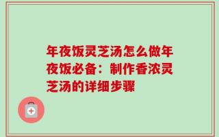 年夜饭灵芝汤怎么做年夜饭必备：制作香浓灵芝汤的详细步骤