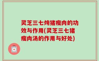 灵芝三七炖猪瘦肉的功效与作用(灵芝三七猪瘦肉汤的作用与好处)