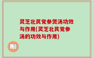 灵芝北芪党参煲汤功效与作用(灵芝北芪党参汤的功效与作用)