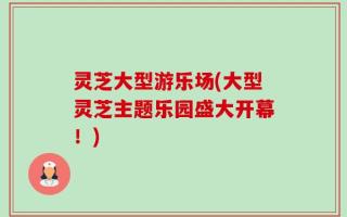 灵芝大型游乐场(大型灵芝主题乐园盛大开幕！)