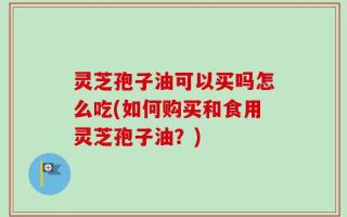 灵芝孢子油可以买吗怎么吃(如何购买和食用灵芝孢子油？)