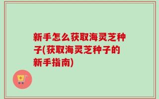 新手怎么获取海灵芝种子(获取海灵芝种子的新手指南)