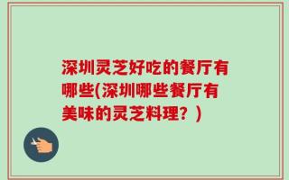 深圳灵芝好吃的餐厅有哪些(深圳哪些餐厅有美味的灵芝料理？)
