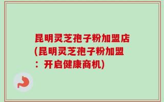 昆明灵芝孢子粉加盟店(昆明灵芝孢子粉加盟：开启健康商机)