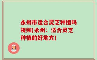 永州市适合灵芝种植吗视频(永州：适合灵芝种植的好地方)