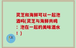 灵芝和海鲜可以一起泡酒吗(灵芝与海鲜共鸣：泡在一起的美味酒水！)