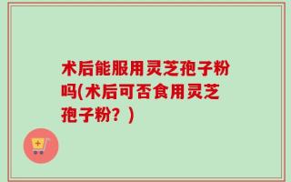 术后能服用灵芝孢子粉吗(术后可否食用灵芝孢子粉？)
