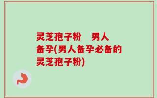 灵芝孢子粉   男人备孕(男人备孕必备的灵芝孢子粉)