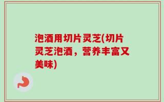 泡酒用切片灵芝(切片灵芝泡酒，营养丰富又美味)