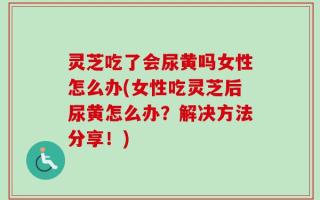 灵芝吃了会尿黄吗女性怎么办(女性吃灵芝后尿黄怎么办？解决方法分享！)