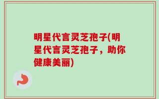 明星代言灵芝孢子(明星代言灵芝孢子，助你健康美丽)