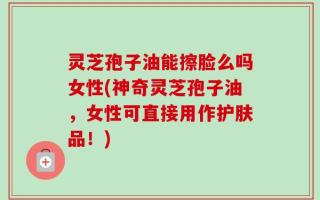灵芝孢子油能擦脸么吗女性(神奇灵芝孢子油，女性可直接用作护肤品！)