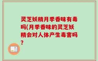 灵芝妖精月季香味有毒吗(月季香味的灵芝妖精会对人体产生毒害吗？
