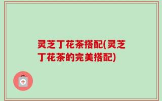 灵芝丁花茶搭配(灵芝丁花茶的完美搭配)