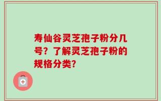 寿仙谷灵芝孢子粉分几号？了解灵芝孢子粉的规格分类？