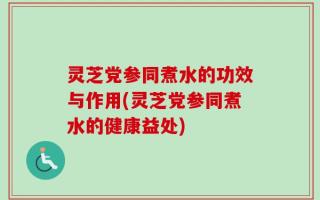 灵芝党参同煮水的功效与作用(灵芝党参同煮水的健康益处)