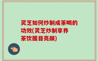 灵芝如何炒制成茶喝的功效(灵芝炒制享养 茶饮醒目亮颜)