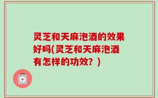 灵芝和天麻泡酒的效果好吗(灵芝和天麻泡酒有怎样的功效？)