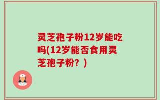 灵芝孢子粉12岁能吃吗(12岁能否食用灵芝孢子粉？)