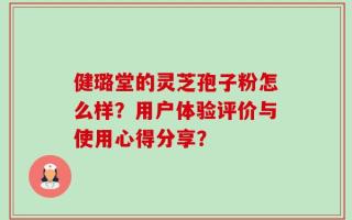 健璐堂的灵芝孢子粉怎么样？用户体验评价与使用心得分享？