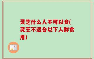 灵芝什么人不可以食(灵芝不适合以下人群食用)
