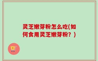 灵芝嫩芽粉怎么吃(如何食用灵芝嫩芽粉？)