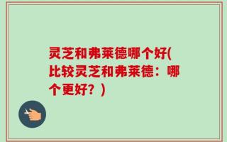 灵芝和弗莱德哪个好(比较灵芝和弗莱德：哪个更好？)