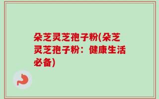 朵芝灵芝孢子粉(朵芝灵芝孢子粉：健康生活必备)