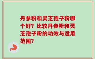 丹参粉和灵芝孢子粉哪个好？比较丹参粉和灵芝孢子粉的功效与适用范围？