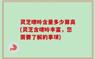 灵芝嘌呤含量多少算高(灵芝含嘌呤丰富，您需要了解的事项)