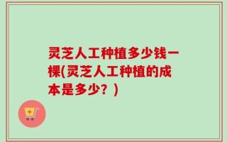 灵芝人工种植多少钱一棵(灵芝人工种植的成本是多少？)