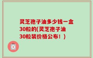 灵芝孢子油多少钱一盒30粒的(灵芝孢子油30粒装价格公布！)