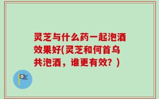 灵芝与什么药一起泡酒效果好(灵芝和何首乌共泡酒，谁更有效？)