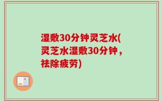湿敷30分钟灵芝水(灵芝水湿敷30分钟，祛除疲劳)