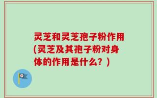 灵芝和灵芝孢子粉作用(灵芝及其孢子粉对身体的作用是什么？)