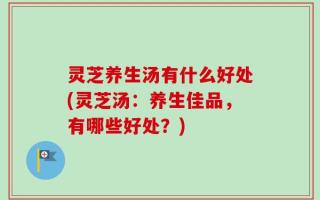 灵芝养生汤有什么好处(灵芝汤：养生佳品，有哪些好处？)
