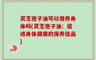 灵芝孢子油可以保养身体吗(灵芝孢子油：促进身体健康的保养佳品)