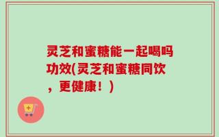灵芝和蜜糖能一起喝吗功效(灵芝和蜜糖同饮，更健康！)